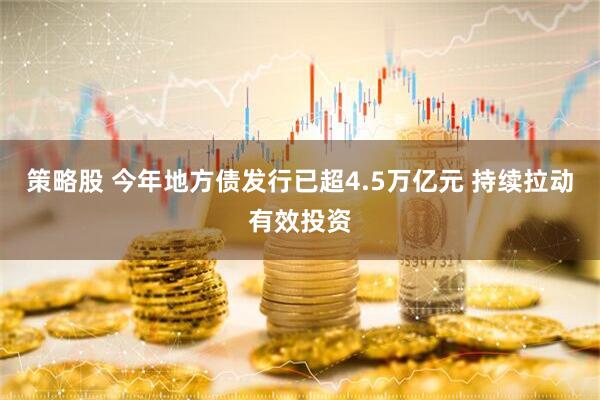 策略股 今年地方债发行已超4.5万亿元 持续拉动有效投资