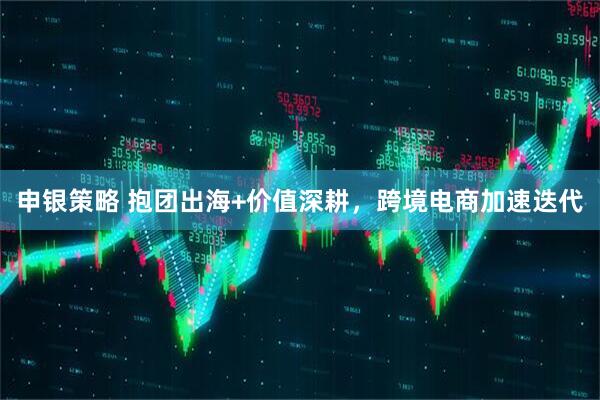 申银策略 抱团出海+价值深耕，跨境电商加速迭代
