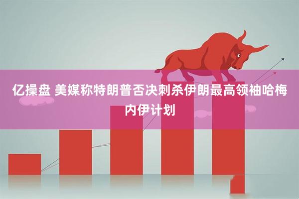 亿操盘 美媒称特朗普否决刺杀伊朗最高领袖哈梅内伊计划