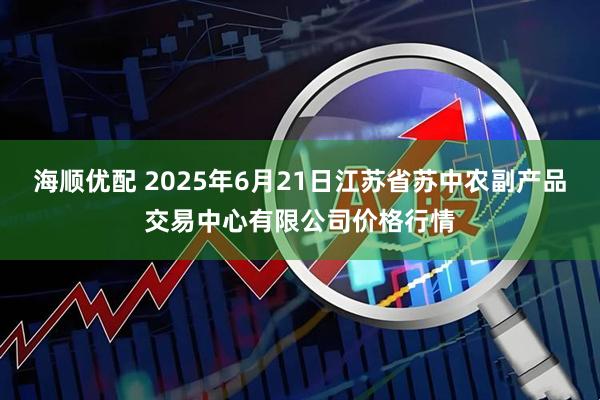 海顺优配 2025年6月21日江苏省苏中农副产品交易中心有限公司价格行情