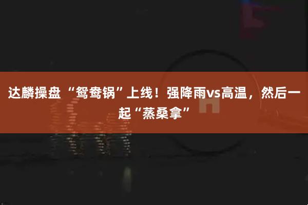 达麟操盘 “鸳鸯锅”上线！强降雨vs高温，然后一起“蒸桑拿”