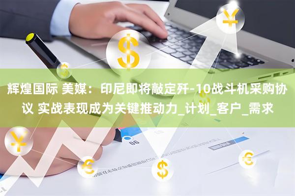 辉煌国际 美媒：印尼即将敲定歼-10战斗机采购协议 实战表现成为关键推动力_计划_客户_需求