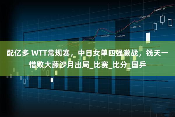 配亿多 WTT常规赛，中日女单四强激战，钱天一惜败大藤沙月出局_比赛_比分_国乒