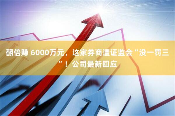 翻倍赚 6000万元，这家券商遭证监会“没一罚三”！公司最新回应