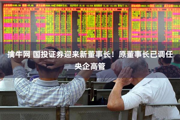 擒牛网 国投证券迎来新董事长！原董事长已调任央企高管