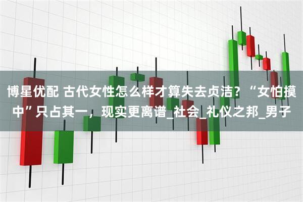 博星优配 古代女性怎么样才算失去贞洁？“女怕摸中”只占其一，现实更离谱_社会_礼仪之邦_男子