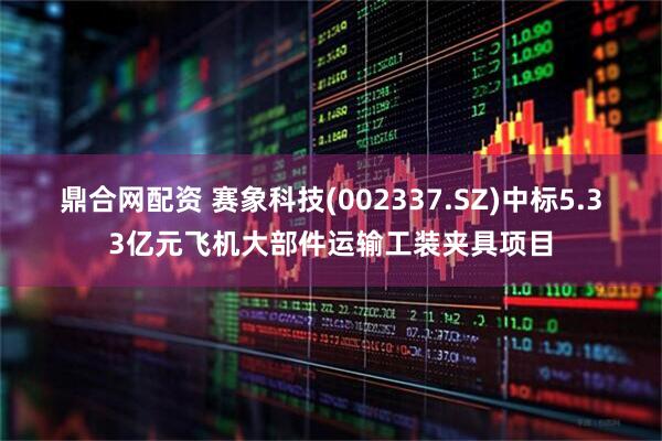 鼎合网配资 赛象科技(002337.SZ)中标5.33亿元飞机大部件运输工装夹具项目
