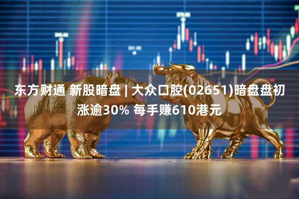 东方财通 新股暗盘 | 大众口腔(02651)暗盘盘初涨逾30% 每手赚610港元
