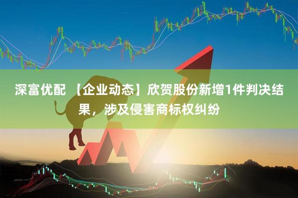 深富优配 【企业动态】欣贺股份新增1件判决结果，涉及侵害商标权纠纷