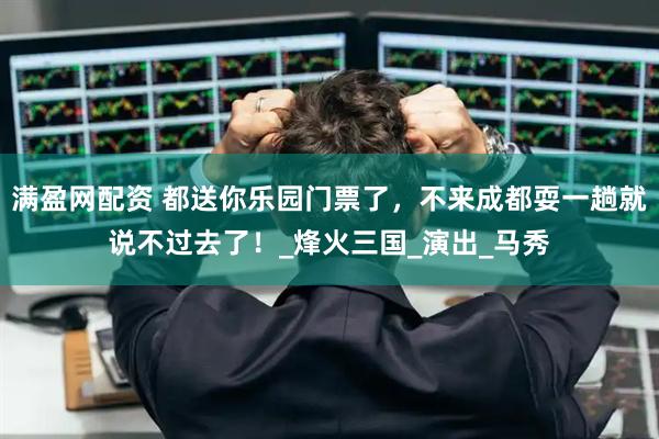 满盈网配资 都送你乐园门票了，不来成都耍一趟就说不过去了！_烽火三国_演出_马秀