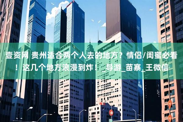 壹资网 贵州适合两个人去的地方？情侣/闺蜜必看！这几个地方浪漫到炸！_导游_苗寨_王微信
