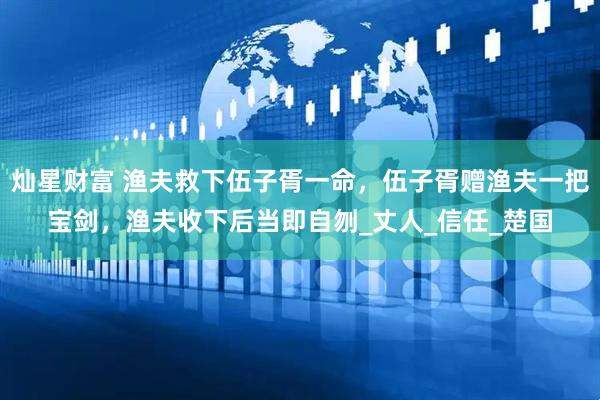 灿星财富 渔夫救下伍子胥一命，伍子胥赠渔夫一把宝剑，渔夫收下后当即自刎_丈人_信任_楚国