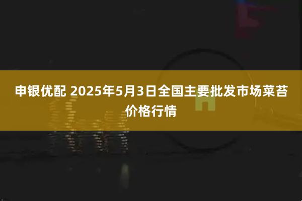 申银优配 2025年5月3日全国主要批发市场菜苔价格行情