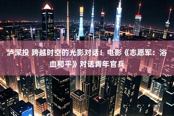 泸深投 跨越时空的光影对话！电影《志愿军：浴血和平》对话青年官兵