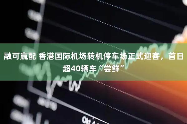 融可赢配 香港国际机场转机停车场正式迎客，首日超40辆车“尝鲜”