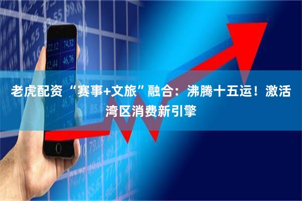 老虎配资 “赛事+文旅”融合：沸腾十五运！激活湾区消费新引擎