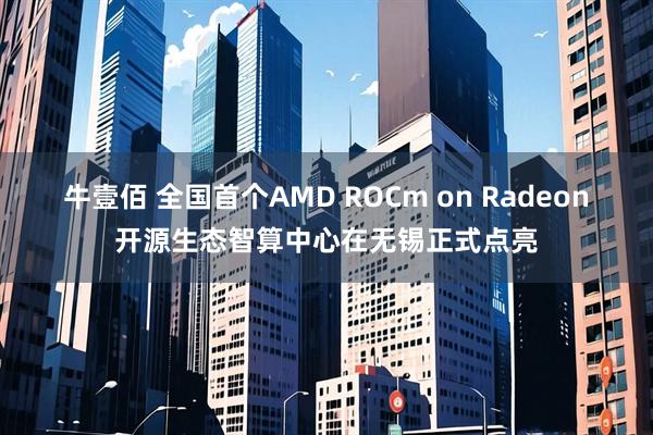 牛壹佰 全国首个AMD ROCm on Radeon开源生态智算中心在无锡正式点亮
