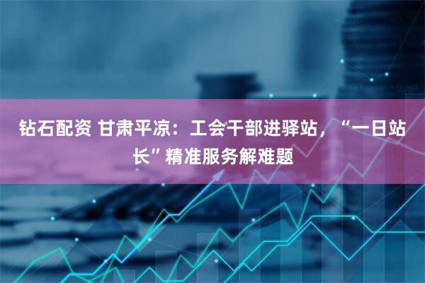 钻石配资 甘肃平凉：工会干部进驿站，“一日站长”精准服务解难题