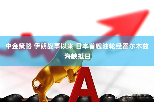 中金策略 伊朗战事以来 日本首艘油轮经霍尔木兹海峡抵日